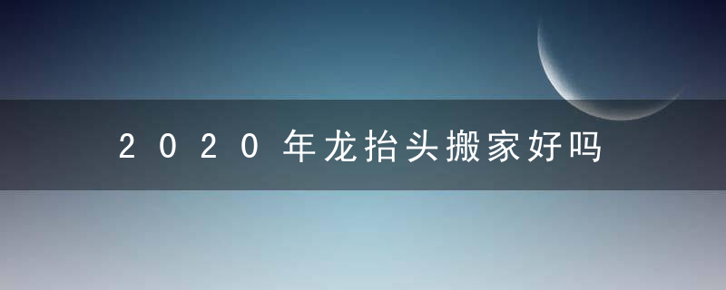 2020年龙抬头搬家好吗 2020年2月24日搬家